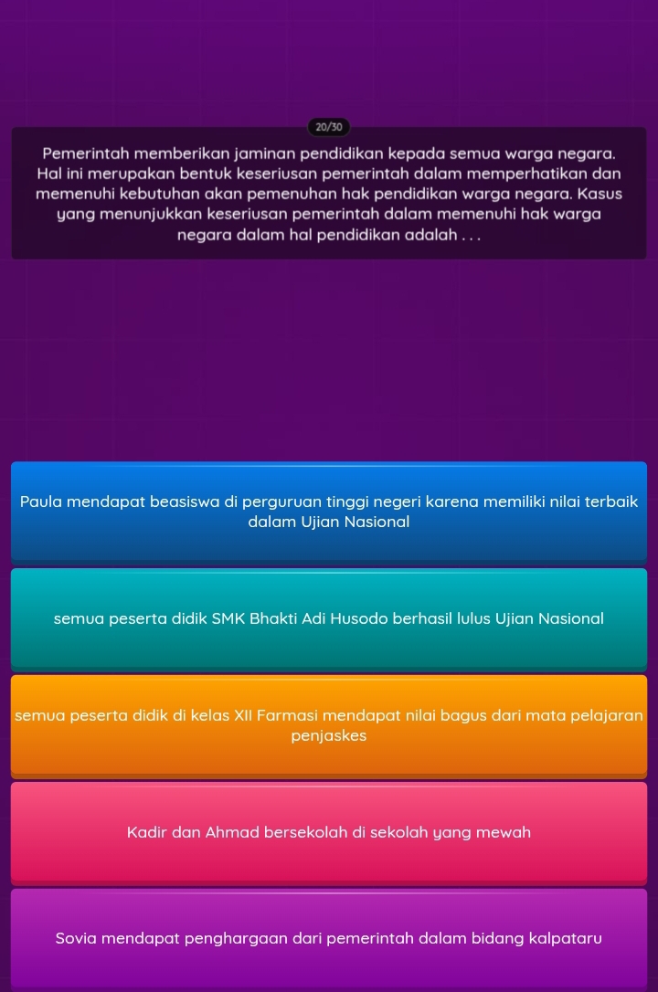 20/30
Pemerintah memberikan jaminan pendidikan kepada semua warga negara.
Hal ini merupakan bentuk keseriusan pemerintah dalam memperhatikan dan
memenuhi kebutuhan akan pemenuhan hak pendidikan warga negara. Kasus
yang menunjukkan keseriusan pemerintah dalam memenuhi hak warga
negara dalam hal pendidikan adalah . . .
Paula mendapat beasiswa di perguruan tinggi negeri karena memiliki nilai terbaik
dalam Ujian Nasional
semua peserta didik SMK Bhakti Adi Husodo berhasil lulus Ujian Nasional
semua peserta didik di kelas XII Farmasi mendapat nilai bagus dari mata pelajaran
penjaskes
Kadir dan Ahmad bersekolah di sekolah yang mewah
Sovia mendapat penghargaan dari pemerintah dalam bidang kalpataru