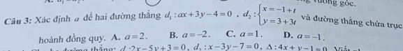 25° C
Câu 3: Xác định # để hai đường thắng d_1:ax+3y-4=0,d_2:beginarrayl x=-1+t y=3+3tendarray. và đường thẳng chứa trục
hoành đồng quy. A. a=2. B. a=-2. C. a=1. D. a=-1. 
thăng: d· 2x-5y+3=0,d,:x-3y-7=0,△ :4x+y-1=0 Viật