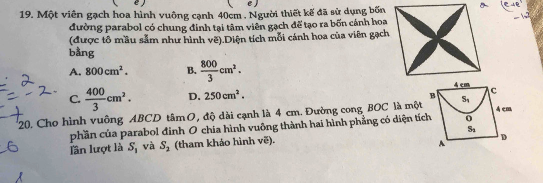 )
19. Một viên gạch hoa hình vuông cạnh 40cm . Người thiết kế đã sử dụng bốn
đường parabol có chung đinh tại tâm viên gạch để tạo ra bốn cánh hoa
(được tô mầu sẫm như hình vẽ).Diện tích mỗi cánh hoa của viên gạch
bằng
A. 800cm^2. B.  800/3 cm^2.
C.  400/3 cm^2.
D. 250cm^2.
20. Cho hình vuông ABCD tâm O, độ dài cạnh là 4 cm. Đường cong BOC là một
phần của parabol đinh O chia hình vuông thành hai hình phẳng có diện tích
lần lượt là S_1 và S_2 (tham khảo hình vẽ).