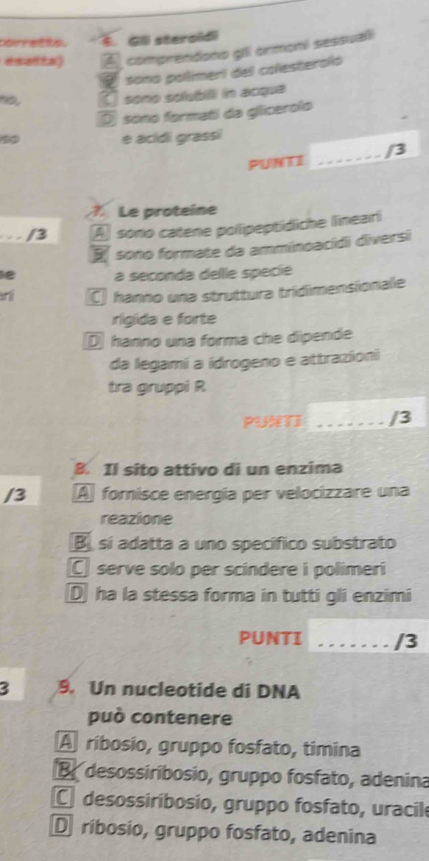 or ette . Gll steroidi
esatta) A comprendono gli ormoni sessuali
sono pollmeri del colesteroño
no,
[ sono solubill in acque
D sono formati da gliicerolo
é acídi grassi
PUNTI
_
7. Le proteine
/3 Aj sono catene polipeptidiche lineari
E sono formate da amminoacídi diversi
e a seconda delle specie
n
C hanno una struttura tridimensionale
rigida e forte
D hanno una forma che dipende
da legamí a idrogeno e attrazioni
tra gruppi R
PUXTI _/3
8. Il sito attivo di un enzima
/3 A forisce energía per velocizzare una
reazione
Bsí adatta a uno specífico substrato
C serve solo per scindere i polimeri
D ha la stessa forma in tutti gli enzimi
PUNTI _/3
3 9. Un nucleotide di DNA
può contenere
A ríbosio, gruppo fosfato, timina
B desossiríbosio, gruppo fosfato, adenina
C desossiríbosio, gruppo fosfato, uracile
D ribosio, gruppo fosfato, adenina