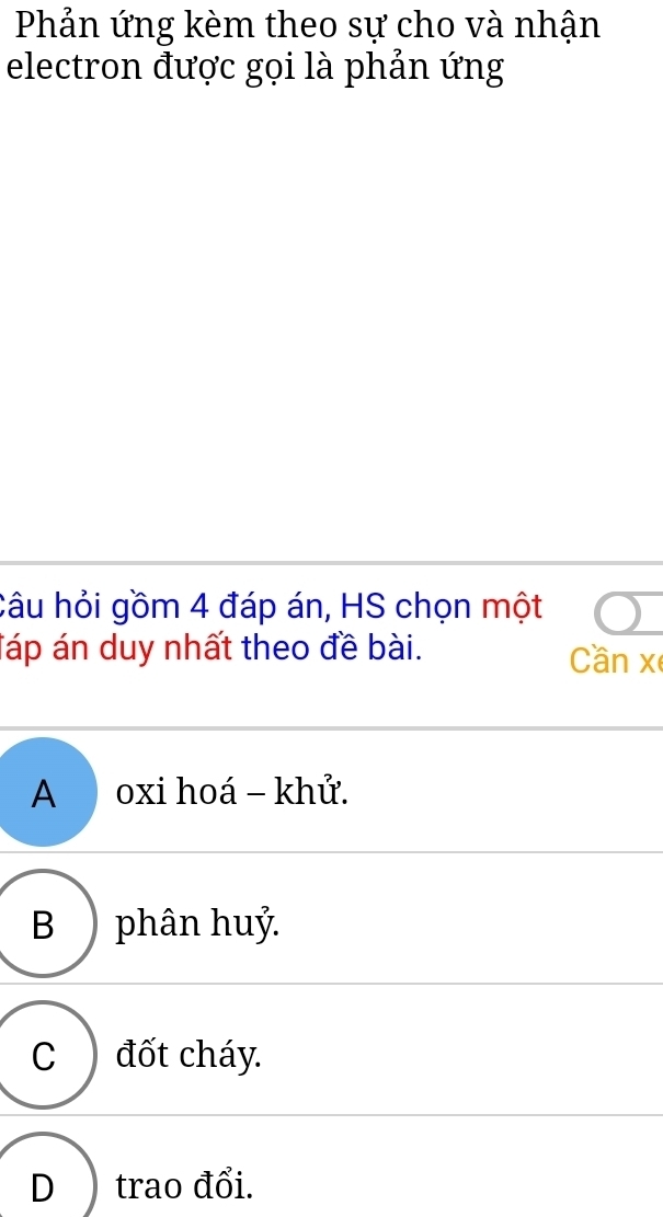 Phản ứng kèm theo sự cho và nhận
electron được gọi là phản ứng
Câu hỏi gồm 4 đáp án, HS chọn một
Táp án duy nhất theo đề bài.
Cần x
A oxi hoá - khử.
B ) phân huỷ.
C đốt cháy.
D ) trao đổi.