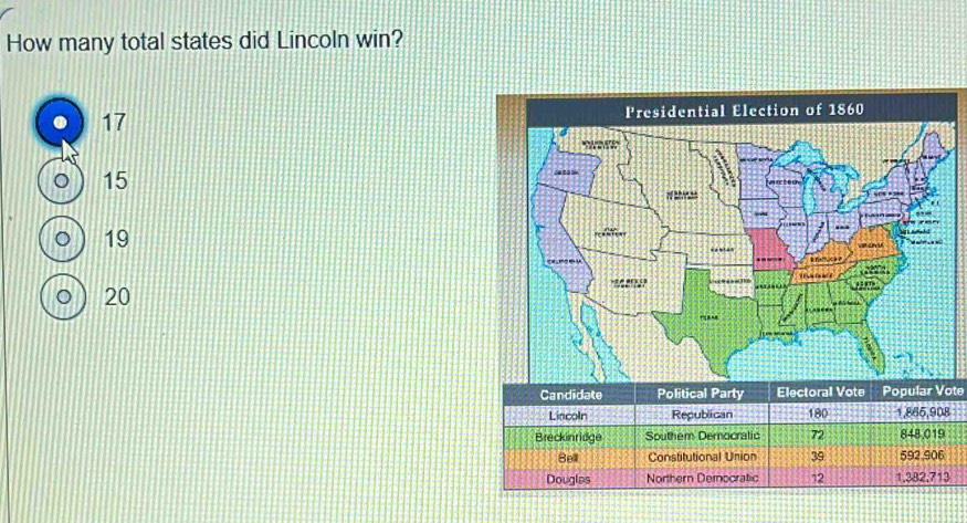 How many total states did Lincoln win?
17
。 15
。 19
0 ) 20
Candidate Political Party Electoral Vote Popular Vote
Lincoln Republican 180 1,866, 908
Breckinridge Southem Democratic 72 848,019
Bell Constitutional Union 39 592 906
Douglas Northern Democratic 12 1,382,713