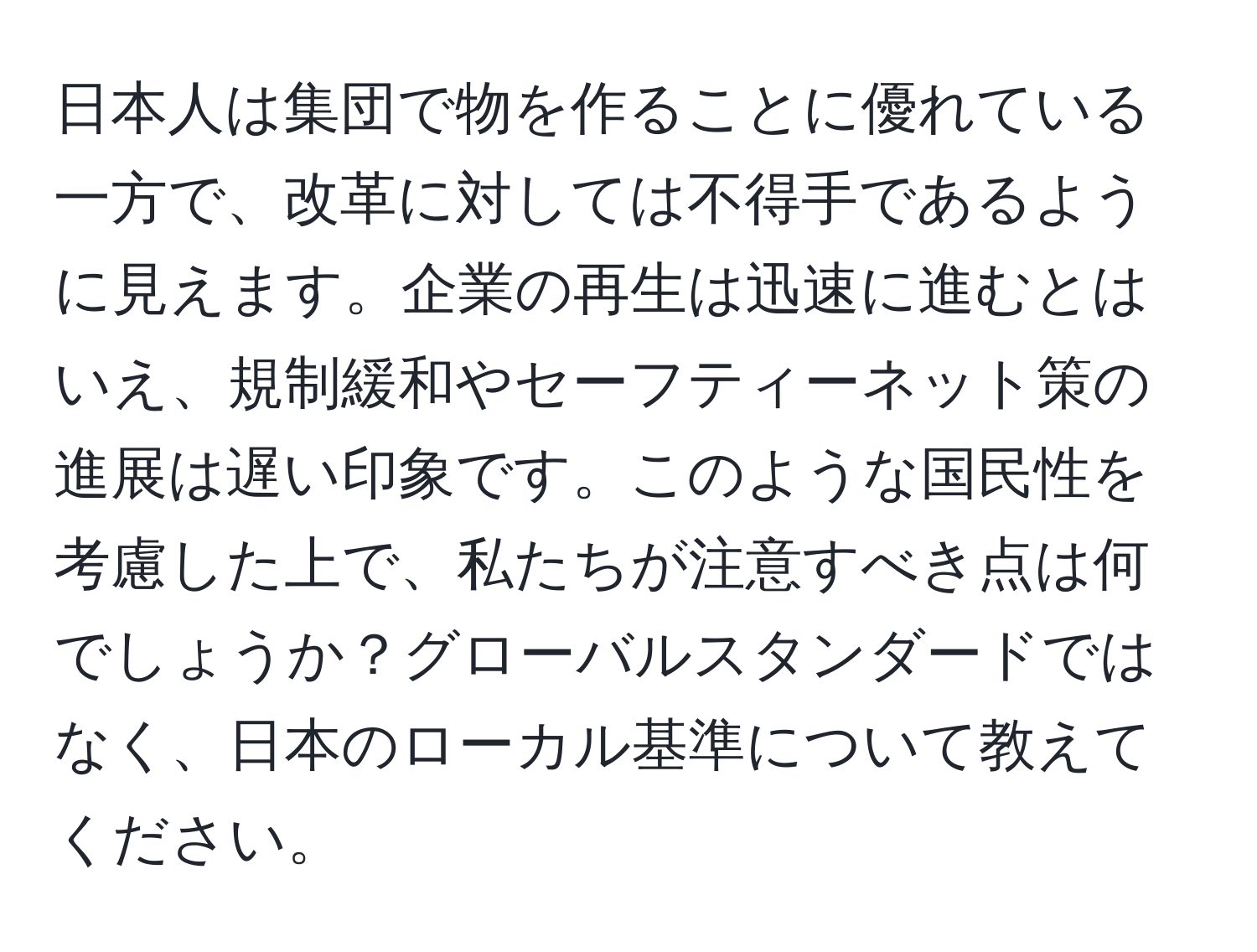 日本人は集団で物を作ることに優れている一方で、改革に対しては不得手であるように見えます。企業の再生は迅速に進むとはいえ、規制緩和やセーフティーネット策の進展は遅い印象です。このような国民性を考慮した上で、私たちが注意すべき点は何でしょうか？グローバルスタンダードではなく、日本のローカル基準について教えてください。