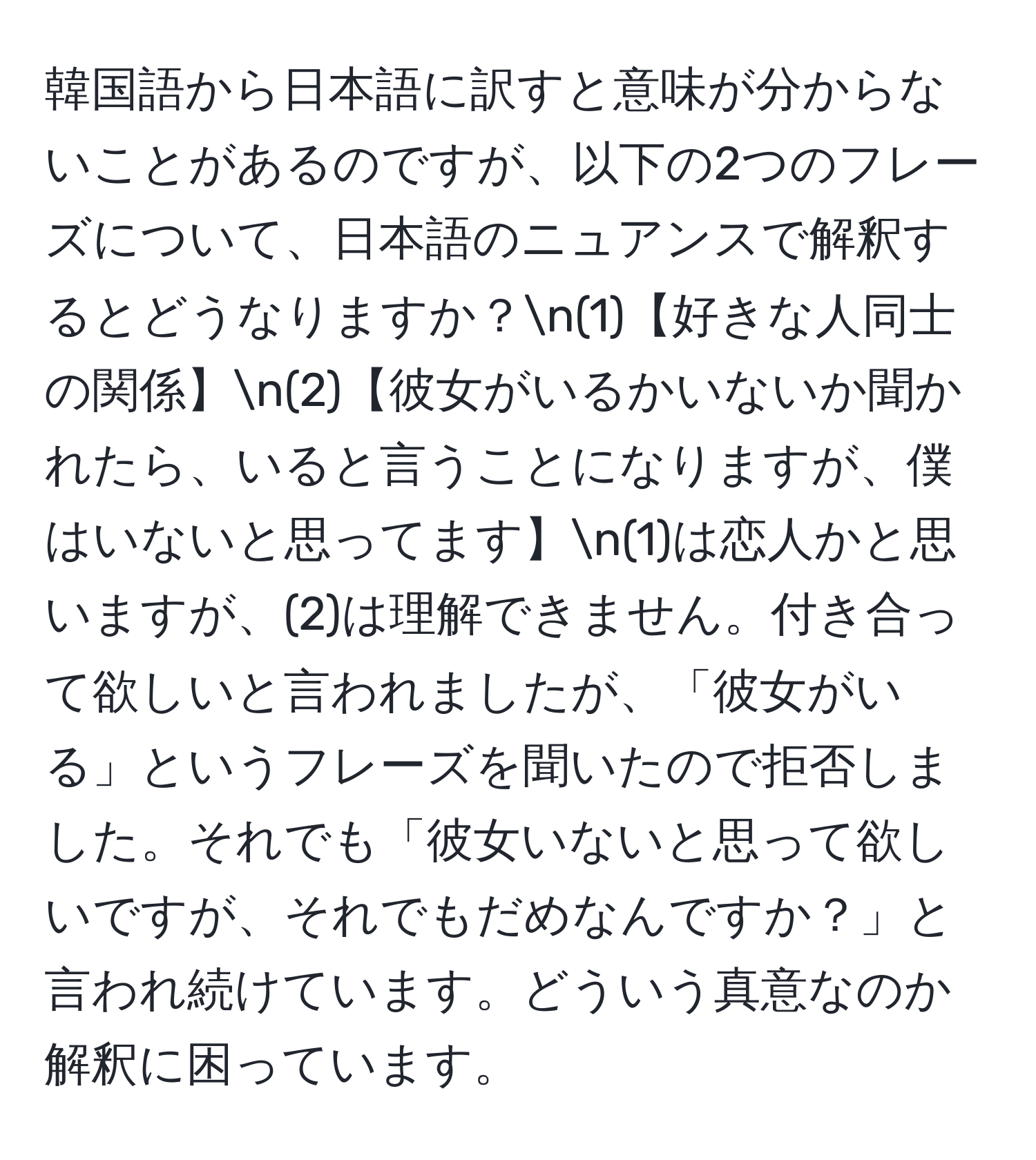 韓国語から日本語に訳すと意味が分からないことがあるのですが、以下の2つのフレーズについて、日本語のニュアンスで解釈するとどうなりますか？n(1)【好きな人同士の関係】n(2)【彼女がいるかいないか聞かれたら、いると言うことになりますが、僕はいないと思ってます】n(1)は恋人かと思いますが、(2)は理解できません。付き合って欲しいと言われましたが、「彼女がいる」というフレーズを聞いたので拒否しました。それでも「彼女いないと思って欲しいですが、それでもだめなんですか？」と言われ続けています。どういう真意なのか解釈に困っています。