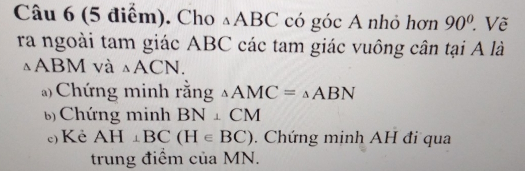 Cho △ ABC có góc A nhỏ hơn 90° Vẽ 
ra ngoài tam giác ABC các tam giác vuông cân tại A là
△ AE M và △ ACN. 
Chứng minh rằng △ AMC=△ ABN
6 Chứng minh BN⊥ CM
c) Ké AH⊥ BC(H∈ BC). Chứng minh AH đi qua 
trung điểm của MN.