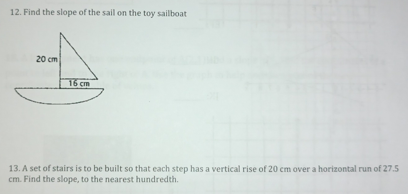 Find the slope of the sail on the toy sailboat
20 cm
16 cm
13. A set of stairs is to be built so that each step has a vertical rise of 20 cm over a horizontal run of 27.5
cm. Find the slope, to the nearest hundredth.