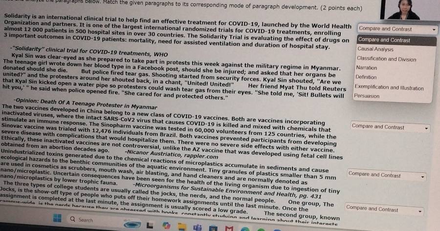 the paragraphs salow. Match the given paragraphs to its corresponding mode of paragraph development. (2 points each)
Solidarity is an international clinical trial to help find an effective treatment for COVID-19, launched by the World Health
Organization and partners. It is one of the largest international randomized trials for COVID-19 treatments, enrolling Compare and Contrast
almost 12 000 patients in 500 hospital sites in over 30 countries. The Solidarity Trial is evaluating the effect of drugs on Compare and Contrast
3 important outcomes in COVID-19 patients: mortality, need for assisted ventilation and duration of hospital stay. Causal Analysis
-''Solidarity” clinical trial for COVID-19 treatments, WHO Classification and Division
Kyal Sin was clear-eyed as she prepared to take part in protests this week against the military regime in Myanmar. Narration
The teenage girl wrote down her blood type in a Facebook post, should she be injured; and asked that her organs be
donated should she die. But police fired tear gas. Shooting started from security forces. Kyal Sin shouted, "Are we Definition
united?" and the protesters around her shouted back, in a chant, "United! United!" Her friend Myat Thu told Reuters Exemplification and Illustration
that Kyal Sin kicked open a water pipe so protesters could wash tear gas from their eyes. "She told me, 'Sit! Bullets will Persuasion
hit you,' " he said when police opened fire. "She cared for and protected others."
-Opinion: Death Of A Teenage Protester in Myanmar
The two vaccines developed in China belong to a new class of COVID-19 vaccines. Both are vaccines incorporating
inactivated viruses, where the intact SARS-CoV2 virus that causes COVID-19 is killed and mixed with chemicals that Compare and Contrast
stimulate an immune response. The Sinopharm vaccine was tested in 60,000 volunteers from 125 countries, while the
Sinovac vaccine was trialed with 12,476 individuals from Brazil. Both vaccines prevented participants from developing
severe disease with complications that would hospitalize them. There were no severe side effects with either vaccine.
Ethically, these inactivated vaccines are not controversial, unlike the AZ vaccine that was developed using fetal cell lines
obtained from an abortion decades ago. -Nicanor Austriatico, rappler.com
Unindustrialized toxins generated due to the chemical reactions of microplastics accumulate in sediments and cause Compare and Contrast
ecological hazards to the benthic communities of the aquatic environment. Tiny granules of plastics smaller than 5 mm
are used in cosmetics as scrubbers, mouth wash, air blasting, and hand cleaners and are normally denoted as
nano/microplastic. Uncertain consequences have been seen for the health of the living organism due to ingestion of tiny mano/microplastics by lower trophic fauna. -Microorganisms for Sustainable Environment and Health, pg. 431
The three types of college students are usually called the jocks, the nerds, and the normal people. One group, The
Jocks, is the show-off type of people who puts off their homework assignments until the last minute. Once the Compare and Contrast
assignment is completed at the last minute, the assignment is usually scored a low grade. The second group, known
nne-wida ie tha narde harsuea thav gra sheacead with ! antly ctudving and lasrning shout thair intaracte
Search