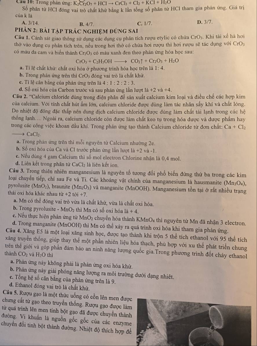 Cầu 10: Trong phản ứng: K_2Cr_2O_7+HClto CrCl_3+Cl_2+KCl+H_2O
Số phân tử HCl đóng vai trò chất khử bằng k lần tổng số phân tử HCl tham gia phản ứng. Giá trị
cùa k là
A. 3/14. B. 4/7. C. 1/7. D. 3/7.
PhÀN 2: bài tập tRÁC nghiệm đúng sAi
Câu 1. Cảnh sát giao thông sử dụng các dụng cụ phân tích rượu etylic có chứa CrO_3. Khi tài xế hà hơi
thờ vào dụng cụ phân tích trên, nếu trong hơi thở có chứa hơi rượu thì hơi rượu sẽ tác dụng với CrO_3
có màu da cam và biến thành Cr_2O_3 có màu xanh đen theo phản ứng hóa học sau:
CrO_3+C_2H_5OHto CO_2uparrow +Cr_2O_3+H_2O
a. Tỉ lệ chất khử: chất oxi hóa ở phương trình hóa học trên là 1:4.
b. Trong phản ứng trên thì CrO_3 đóng vai trò là chất khử.
c. Tỉ lệ cân bằng của phản ứng trên là 4:1:2:2:3.
d. Số oxi hóa của Carbon trước và sau phản ứng lần lượt la+2 và +4
Câu 2. “Calcium chloride dùng trong điện phân để sản xuất calcium kim loại và điều chế các hợp kim
của calcium. Với tính chất hút ẩm lớn, calcium chloride được dùng làm tác nhân sấy khí và chất lỏng.
Do nhiệt độ đông đặc thấp nên dung dịch calcium chloride được dùng làm chất tải lạnh trong các hệ
thống lạnh.... Ngoài ra, calcium chloride còn được làm chất keo tụ trong hóa dược và dược phầm hay
trong các công việc khoan dầu khí. Trong phản ứng tạo thành Calcium chloride từ đơn chất: Ca+Cl_2
CaCl_2.
a. Trong phản ứng trên thì mỗi nguyên tử Calcium nhường 2e.
b. Số oxi hóa của Ca và Cl trước phản ứng lần lượt la+2 và -1.
c. Nếu dùng 4 gam Calcium thì số mol electron Chlorine nhận là 0,4 mol.
d. Liên kết trong phân tử CaCl_2 là liên kết ion.
Câu 3. Trong thiên nhiên manganesium là nguyên tố tương đối phổ biến đứng thứ ba trong các kim
loại chuyển tiếp, chỉ sau Fe và Ti. Các khoáng vật chính của manganesium là hausmanite (Mn3O₄),
pyrolusite (MnO_2) , braunite (Mn_2O_3) và manganite (MnOOH). Manganesium tồn tại ở rất nhiều trạng
thái oxi hóa khác nhau tir+2toi+7.
a. Mn có thể đóng vai trò vừa là chất khử, vừa là chất oxi hóa.
b. Trong pyrolusite -MnO_2 thì Mn có số oxi hóa la+4.
c. Nếu thực hiện phản ứng từ MnO_2 chuyển hóa thành KMnO4 thì nguyên tử Mn đã nhận 3 electron.
d. Trong manganite (MnOOH) thì Mn có thể xảy ra quá trình oxi hóa khi tham gia phản ứng.
Câu 4. Xăng E5 là một loại xăng sinh học, được tạo thành khi trộn 5 thể tích ethanol với 95 thể tích
xãng truyền thống, giúp thay thế một phần nhiên liệu hóa thạch, phù hợp với xu thế phát triển chung
trên thế giới và góp phần đảm bảo an ninh năng lượng quốc gia.Trong phương trình đốt cháy ethanol
thành CO_2 và H_2O thì
a. Phản ứng này không phải là phản ứng oxi hóa khử.
b. Phản ứng này giải phóng năng lượng ra môi trường dưới dạng nhiệt.
c. Tổng hệ số cân bằng của phản ứng trên là 9.
d. Ethanol đóng vai trò là chất khử.
Câu 5. Rượu gạo là một thức uống có cồn lên men đư
chưng cất từ gạo theo truyền thống. Rượu gạo được là
từ quá trình lên men tinh bột gạo đã được chuyển thàn
đường. Vi khuẩn là nguồn gốc gốc của các enzym
chuyển đổi tinh bột thành đường. Nhiệt độ thích hợp