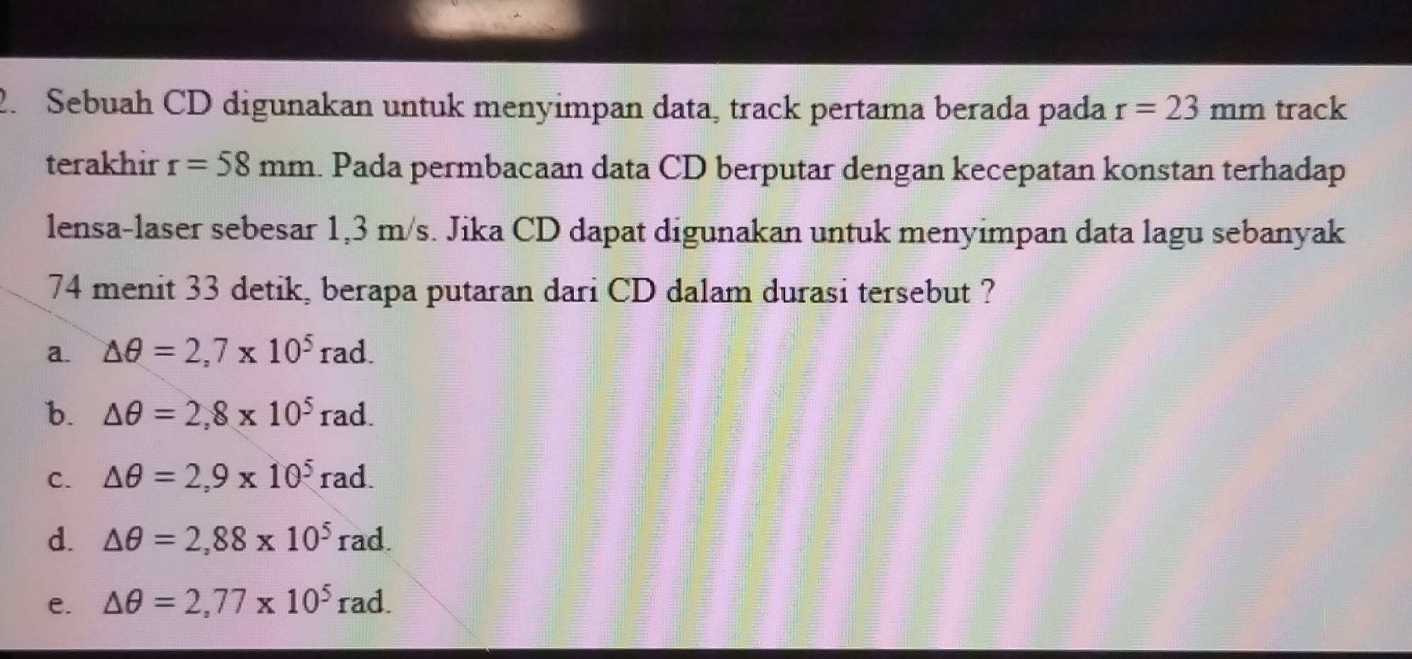 Sebuah CD digunakan untuk menyimpan data, track pertama berada pada r=23mm track
terakhir r=58mm. Pada permbacaan data CD berputar dengan kecepatan konstan terhadap
lensa-laser sebesar 1,3 m/s. Jika CD dapat digunakan untuk menyimpan data lagu sebanyak
74 menit 33 detik, berapa putaran dari CD dalam durasi tersebut ?
a. △ θ =2,7* 10^5rad.
b. △ θ =2,8* 10^5rad.
C. △ θ =2,9* 10^5 ra i
d. △ θ =2,88* 10^5rad
e. △ θ =2,77* 10^5rad.