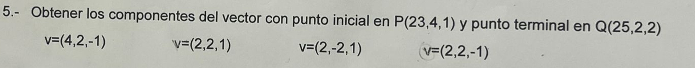 5.- Obtener los componentes del vector con punto inicial en P(23,4,1) y punto terminal en Q(25,2,2)
v=(4,2,-1)
v=(2,2,1)
v=(2,-2,1)
v=(2,2,-1)