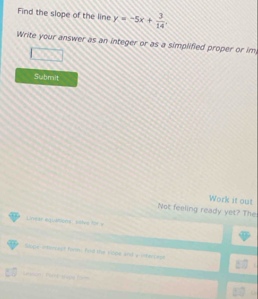 Find the slope of the line y=-5x+ 3/14 , 
Write your answer as an integer or as a simplified proper or im 
Submit 
Work it out 
Not feeling ready yet? The 
Linear equations: solve for y
Slope-intercept form; find the slope and y-intercept L 
Lesson: Point-slope form