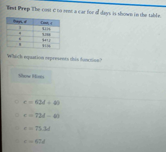 Test Prep The cost C to rent a car for d days is shown in the table.
Which equation represents this function?
Show Hints
c=62d+40
c=72d-40
c=75.3d
c=67d