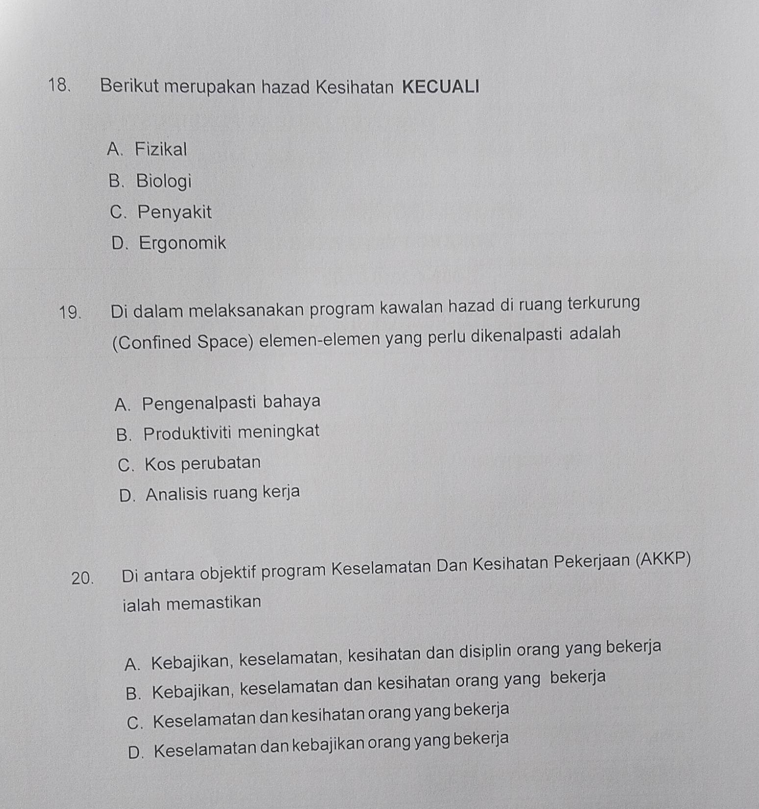 Berikut merupakan hazad Kesihatan KECUALI
A. Fizikal
B. Biologi
C. Penyakit
D. Ergonomik
19. Di dalam melaksanakan program kawalan hazad di ruang terkurung
(Confined Space) elemen-elemen yang perlu dikenalpasti adalah
A. Pengenalpasti bahaya
B. Produktiviti meningkat
C. Kos perubatan
D. Analisis ruang kerja
20. Di antara objektif program Keselamatan Dan Kesihatan Pekerjaan (AKKP)
ialah memastikan
A. Kebajikan, keselamatan, kesihatan dan disiplin orang yang bekerja
B. Kebajikan, keselamatan dan kesihatan orang yang bekerja
C. Keselamatan dan kesihatan orang yang bekerja
D. Keselamatan dan kebajikan orang yang bekerja