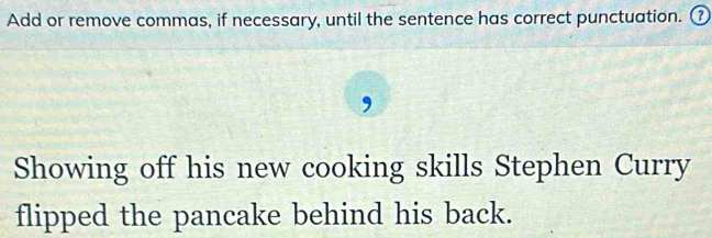 Add or remove commas, if necessary, until the sentence has correct punctuation. ₹ 
Showing off his new cooking skills Stephen Curry 
flipped the pancake behind his back.