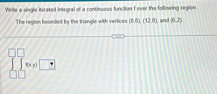 Write a single iterated integral of a continuous function f over the following region. 
The region bounded by the triangle with vertices (0,0),(12,0) , and (6,2).
∈t f(x,y)□