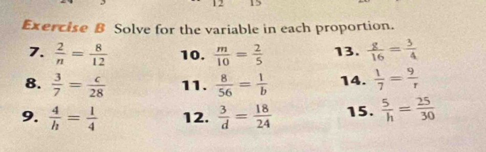 12 15 
Exercise B Solve for the variable in each proportion. 
7.  2/n = 8/12  10.  m/10 = 2/5  13.  g/16 = 3/4 
8.  3/7 = c/28  11.  8/56 = 1/b  14.  1/7 = 9/r 
9.  4/h = 1/4  12.  3/d = 18/24  15.  5/h = 25/30 