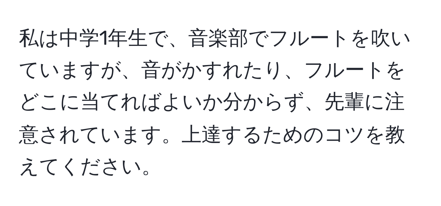 私は中学1年生で、音楽部でフルートを吹いていますが、音がかすれたり、フルートをどこに当てればよいか分からず、先輩に注意されています。上達するためのコツを教えてください。