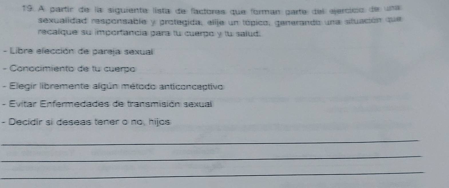 A partír de la siguiente lista de factores que forman parte del ejercicio de una 
sexualidad responsable y protegida, elije un tópico, gerrerando una situación que 
recalque su importancia para tu cuerpo y tu salud. 
- Libre elección de pareja sexual 
- Conocimiento de tu cuerpo 
- Elegir libremente algún método anticonceptivo 
- Evitar Enfermedades de transmisión sexual 
- Decidir si deseas tener o no, hijas 
_ 
_ 
_