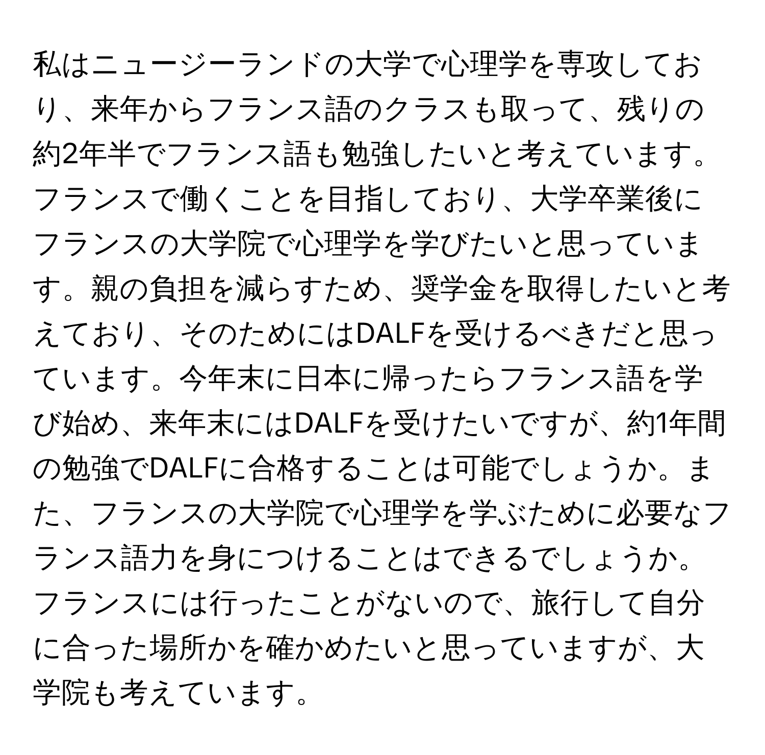 私はニュージーランドの大学で心理学を専攻しており、来年からフランス語のクラスも取って、残りの約2年半でフランス語も勉強したいと考えています。フランスで働くことを目指しており、大学卒業後にフランスの大学院で心理学を学びたいと思っています。親の負担を減らすため、奨学金を取得したいと考えており、そのためにはDALFを受けるべきだと思っています。今年末に日本に帰ったらフランス語を学び始め、来年末にはDALFを受けたいですが、約1年間の勉強でDALFに合格することは可能でしょうか。また、フランスの大学院で心理学を学ぶために必要なフランス語力を身につけることはできるでしょうか。フランスには行ったことがないので、旅行して自分に合った場所かを確かめたいと思っていますが、大学院も考えています。