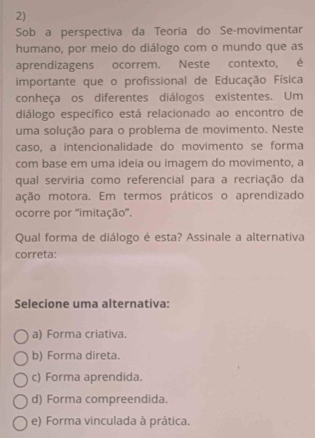 Sob a perspectiva da Teoria do Se-movimentar
humano, por meio do diálogo com o mundo que as
aprendizagens ocorrem. Neste contexto, é
importante que o profissional de Educação Física
conheça os diferentes diálogos existentes. Um
diálogo específico está relacionado ao encontro de
uma solução para o problema de movimento. Neste
caso, a intencionalidade do movimento se forma
com base em uma ideia ou imagem do movimento, a
qual servíria como referencial para a recriação da
ação motora. Em termos práticos o aprendizado
ocorre por ''imitação'.
Qual forma de diálogo é esta? Assinale a alternativa
correta:
Selecione uma alternativa:
a) Forma criativa.
b) Forma direta.
c) Forma aprendida.
d) Forma compreendida.
e) Forma vinculada à prática.