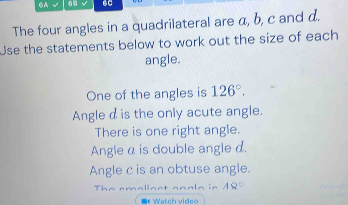 6A 6B 6C 
The four angles in a quadrilateral are a, b, c and d. 
Use the statements below to work out the size of each 
angle. 
One of the angles is 126°. 
Angle d is the only acute angle. 
There is one right angle. 
Angle a is double angle d. 
Angle c is an obtuse angle. 
T L 
in 18°
Watch video