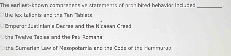 The earliest-known comprehensive statements of prohibited behavior included _.
the lex talionis and the Ten Tablets
Emperor Justinian's Decree and the Nicaean Creed
the Twelve Tables and the Pax Romana
the Sumerian Law of Mesopotamia and the Code of the Hammurabi