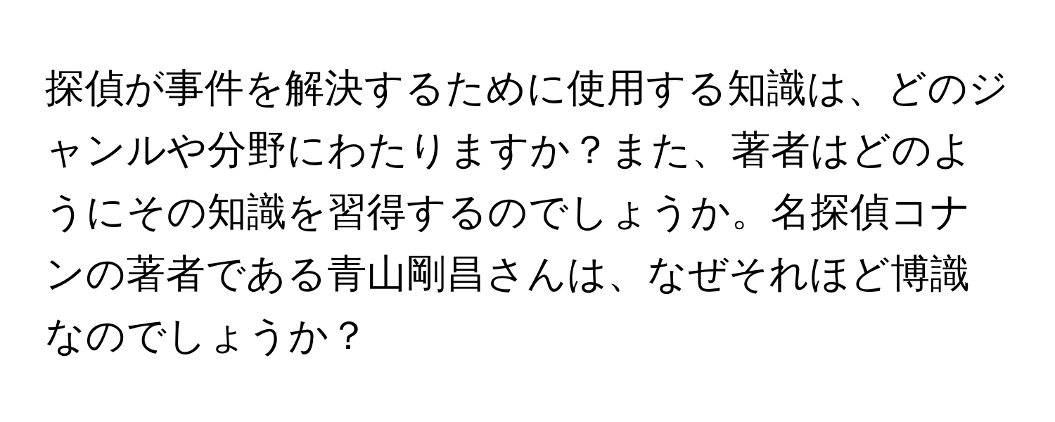 探偵が事件を解決するために使用する知識は、どのジャンルや分野にわたりますか？また、著者はどのようにその知識を習得するのでしょうか。名探偵コナンの著者である青山剛昌さんは、なぜそれほど博識なのでしょうか？