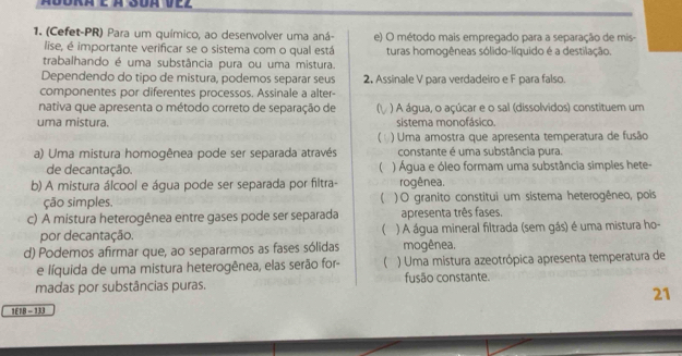 Ádora e à S0a vez 
1. (Cefet-PR) Para um químico, ao desenvolver uma aná- e) O método mais empregado para a separação de mis- 
lise, é importante verificar se o sistema com o qual está turas homogêneas sólido-líquido é a destilação. 
trabalhando é uma substância pura ou uma mistura. 
Dependendo do tipo de mistura, podemos separar seus 2, Assinale V para verdadeiro e F para falso. 
componentes por diferentes processos. Assinale a alter- 
nativa que apresenta o método correto de separação de ) A água, o açúcar e o sal (dissolvidos) constituem um 
uma mistura. sistema monofásico. 
) Uma amostra que apresenta temperatura de fusão 
a) Uma mistura homogênea pode ser separada através constante é uma substância pura. 
 
de decantação. ) Água e óleo formam uma substância simples hete- 
b) A mistura álcool e água pode ser separada por filtra- rogênea. 
ção simples. ( ) O granito constitui um sistema heterogêneo, pois 
c) A mistura heterogênea entre gases pode ser separada apresenta três fases. 
( 
por decantação. ) A água mineral filtrada (sem gás) é uma mistura ho- 
d) Podemos afirmar que, ao separarmos as fases sólidas mogênea, 
e líquida de uma mistura heterogênea, elas serão for- ) Uma mistura azeotrópica apresenta temperatura de 
madas por substâncias puras. fusão constante. 
21 
1E18 - 133