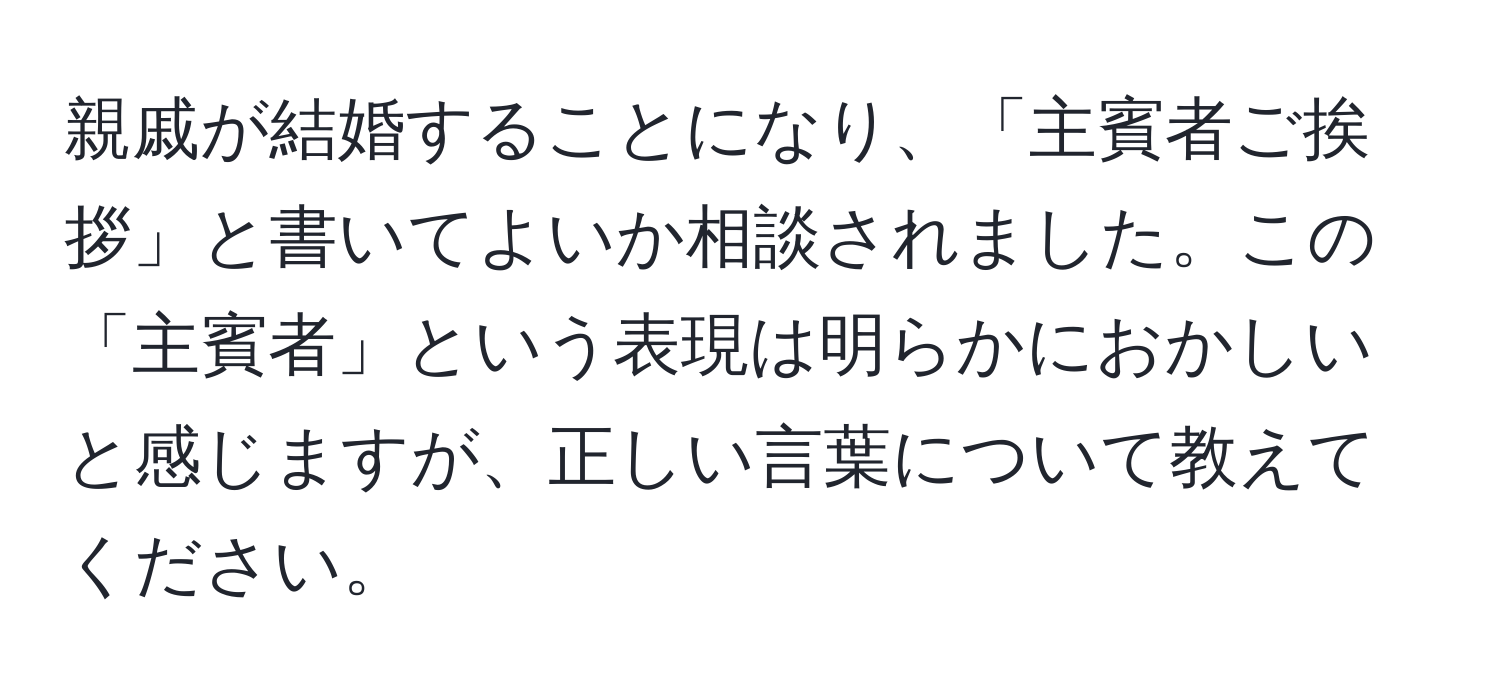 親戚が結婚することになり、「主賓者ご挨拶」と書いてよいか相談されました。この「主賓者」という表現は明らかにおかしいと感じますが、正しい言葉について教えてください。