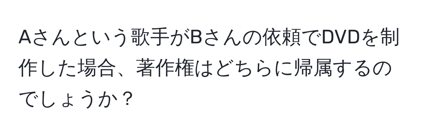 Aさんという歌手がBさんの依頼でDVDを制作した場合、著作権はどちらに帰属するのでしょうか？