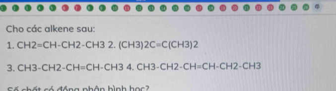 Cho các alkene sau: 
1. CH2=CH-CH2-CH32.(CH3)2C=C(CH3)2
3. CH3-CH2-CH=CH-CH34.CH3-CH2-CH=CH-CH2-CH3
Số chất có đồng phân hình học