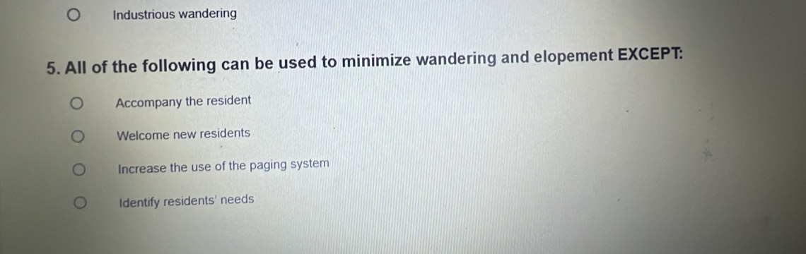 Industrious wandering
5. All of the following can be used to minimize wandering and elopement EXCEPT:
Accompany the resident
Welcome new residents
Increase the use of the paging system
Identify residents' needs