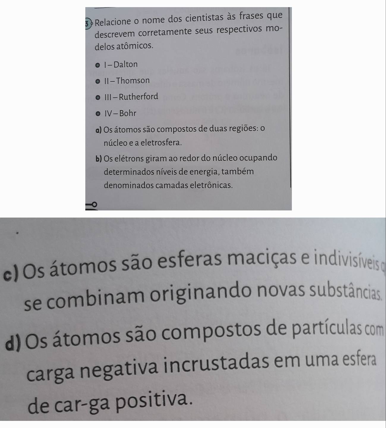 Relacione o nome dos cientistas às frases que 
descrevem corretamente seus respectivos mo- 
delos atômicos. 
I- Dalton 
II -Thomson 
III - Rutherford 
IV- Bohr 
a) Os átomos são compostos de duas regiões: o 
núcleo e a eletrosfera. 
b) Os elétrons giram ao redor do núcleo ocupando 
determinados níveis de energia, também 
denominados camadas eletrônicas. 
c)Os átomos são esferas maciças e indivisíveis o 
se combinam originando novas substâncias. 
d) Os átomos são compostos de partículas com 
carga negativa incrustadas em uma esfera 
de car-ga positiva.