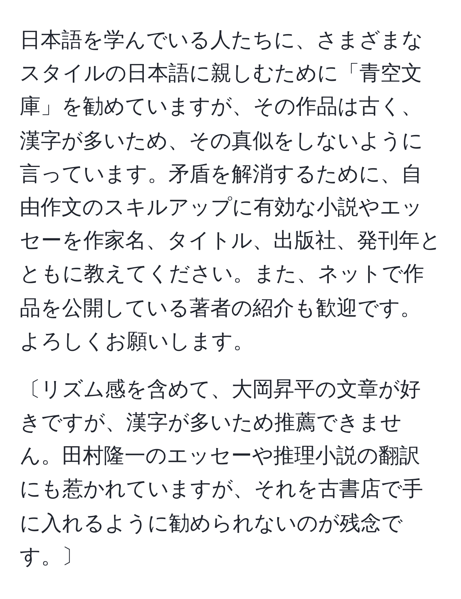 日本語を学んでいる人たちに、さまざまなスタイルの日本語に親しむために「青空文庫」を勧めていますが、その作品は古く、漢字が多いため、その真似をしないように言っています。矛盾を解消するために、自由作文のスキルアップに有効な小説やエッセーを作家名、タイトル、出版社、発刊年とともに教えてください。また、ネットで作品を公開している著者の紹介も歓迎です。よろしくお願いします。

〔リズム感を含めて、大岡昇平の文章が好きですが、漢字が多いため推薦できません。田村隆一のエッセーや推理小説の翻訳にも惹かれていますが、それを古書店で手に入れるように勧められないのが残念です。〕