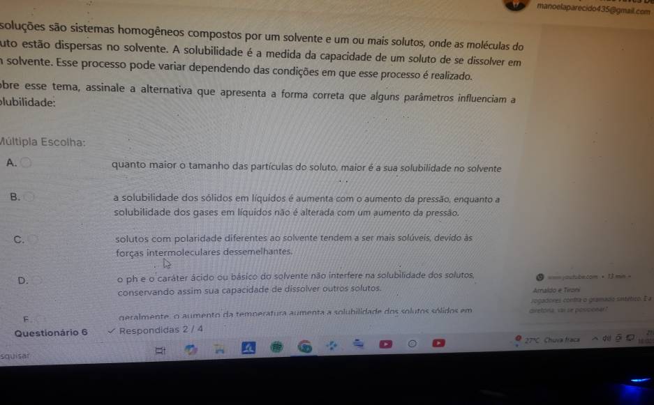 manoelaparecido435@gmail.com
soluções são sistemas homogêneos compostos por um solvente e um ou mais solutos, onde as moléculas do
uto estão dispersas no solvente. A solubilidade é a medida da capacidade de um soluto de se dissolver em
in solvente. Esse processo pode variar dependendo das condições em que esse processo é realizado.
obre esse tema, assinale a alternativa que apresenta a forma correta que alguns parâmetros influenciam a
plubilidade:
Múltipla Escolha:
A. quanto maior o tamanho das partículas do soluto, maior é a sua solubilidade no solvente
B. a solubilidade dos sólidos em líquidos é aumenta com o aumento da pressão, enquanto a
solubilidade dos gases em líquidos não é alterada com um aumento da pressão.
C. solutos com polaridade diferentes ao solvente tendem a ser mais solúveis, devido às
forças intermoleculares dessemelhantes.
D. o ph e o caráter ácido ou bâsico do solvente não interfere na solubilidade dos solutos, • 1 mn =
conservando assim sua capacidade de dissolver outros solutos. Amaldo e Tironi == jautabe.com 
rogadores contra o gramado sintético. E a
F geralmente, o aumento da temperatura aumenta a solubilidade dos solutos sólidos em cretona vai se posicioner?
Questionário 6 Respondidas 2 / 4
squisar 27ºC . Chuva fraca c