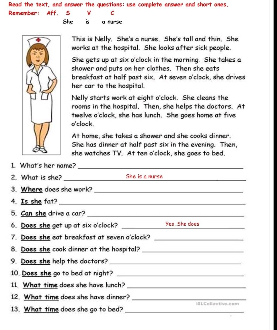 Read the text, and answer the questions: use complete answer and short ones. 
Remember: Aff. S V C 
She is a nurse 
This is Nelly. She's a nurse. She's tall and thin. She 
works at the hospital. She looks after sick people. 
She gets up at six o'clock in the morning. She takes a 
shower and puts on her clothes. Then she eats 
breakfast at half past six. At seven o'clock, she drives 
her car to the hospital. 
Nelly starts work at eight o'clock. She cleans the 
rooms in the hospital. Then, she helps the doctors. At 
twelve o'clock, she has lunch. She goes home at five 
o'clock. 
At home, she takes a shower and she cooks dinner. 
She has dinner at half past six in the evening. Then, 
she watches TV. At ten o'clock, she goes to bed. 
1. What's her name?_ 
2. What is she? _She is a nurse_ 
3. Where does she work?_ 
4. Is she fat?_ 
5. Can she drive a car?_ 
6. Does she get up at six o'clock? _Yes. She does_ 
7. Does she eat breakfast at seven o'clock?_ 
8. Does she cook dinner at the hospital?_ 
9. Does she help the doctors?_ 
10. Does she go to bed at night?_ 
11. What time does she have lunch?_ 
12. What time does she have dinner?_ 
iSLCollective.com 
13. What time does she go to bed?_