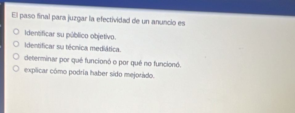 El paso final para juzgar la efectividad de un anuncio es
Identificar su público objetivo.
Identificar su técnica mediática.
determinar por qué funcionó o por qué no funcionó.
explicar cómo podría haber sido mejoràdo.