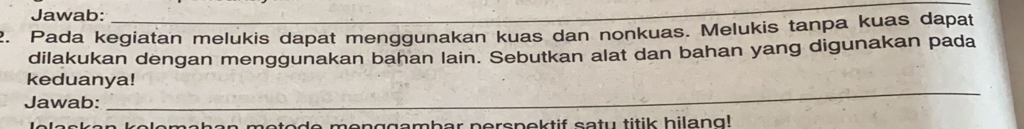 Jawab: 
_ 
2. Pada kegiatan melukis dapat menggunakan kuas dan nonkuas. Melukis tanpa kuas dapat 
dilakukan dengan menggunakan bahan lain. Sebutkan alat dan bahan yang digunakan pada 
_ 
keduanya! 
Jawab: 
lomahan metode menggambar perspektif satu titik hilang!