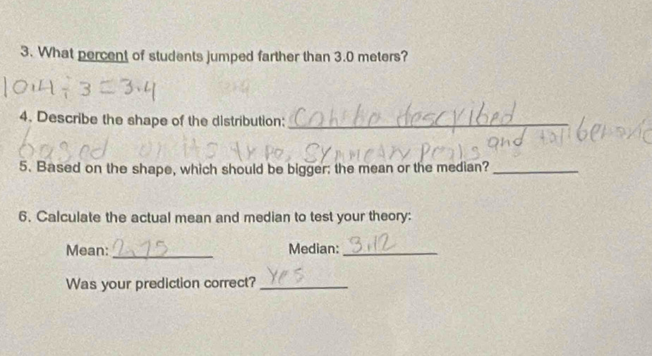 What percent of students jumped farther than 3.0 meters? 
4. Describe the shape of the distribution:_ 
5. Based on the shape, which should be bigger; the mean or the median?_ 
6. Calculate the actual mean and median to test your theory: 
Mean: _Median:_ 
Was your prediction correct?_