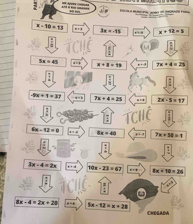 ME AJUDE CHEGAR
a ATé o rio Grande
DO SUL. ESCOLA MUNICIPAL JENNY DE ANDRADE FARIA
ua Pratolaga, 198, Pandairandes - Contagem
Cotato: 33635593 a 086232314
x-10=13 x=3 3x=-15 x=-5 x+12=5
=
5x=45 x=9 x+8=19 x=-3 7x+4=25
×
-9x+1=37 x=3 7x+4=25 x=6 2x-5=17
×
x
"
6x-12=0 x=-2 8x=40 x=-7 7x+50=1
×
×
x
3x-4=2x x=-4 10x-23=67 x=9 8x+10=26
x=2
8x-4=2x+20 x=4 5x-12=x+28
CHEGADA