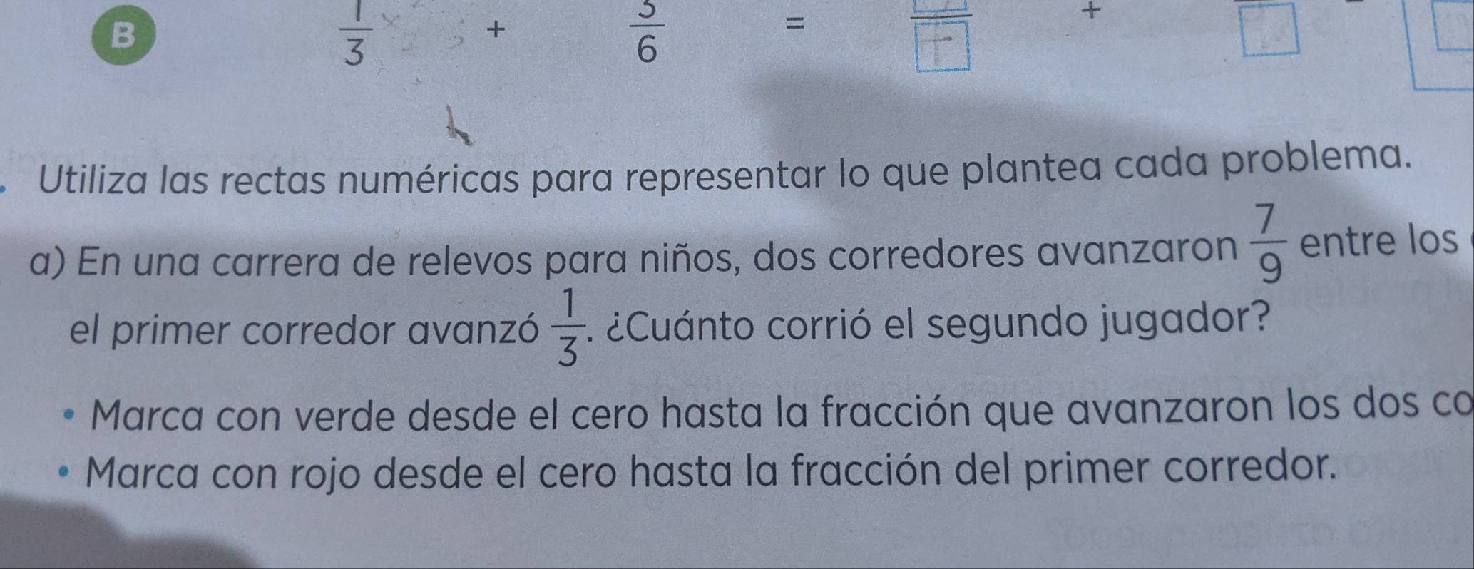  1/3 
+ 
+
 5/6 
= 
1 
Utiliza las rectas numéricas para representar lo que plantea cada problema. 
a) En una carrera de relevos para niños, dos corredores avanzaron  7/9  entre los 
el primer corredor avanzó  1/3  1 ¿Cuánto corrió el segundo jugador? 
Marca con verde desde el cero hasta la fracción que avanzaron los dos co 
Marca con rojo desde el cero hasta la fracción del primer corredor.