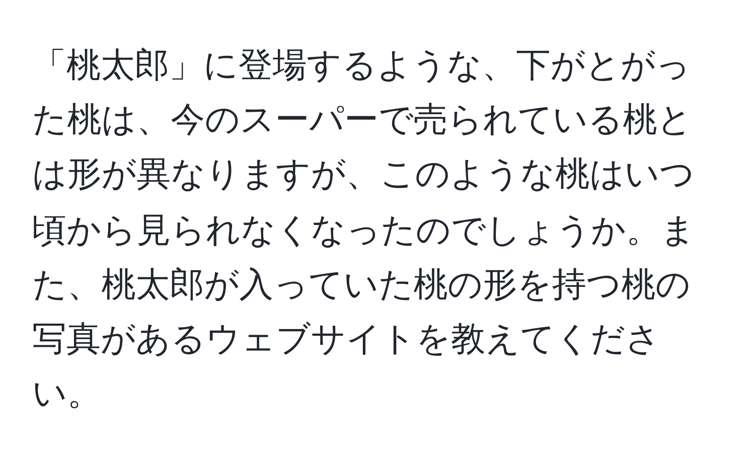 「桃太郎」に登場するような、下がとがった桃は、今のスーパーで売られている桃とは形が異なりますが、このような桃はいつ頃から見られなくなったのでしょうか。また、桃太郎が入っていた桃の形を持つ桃の写真があるウェブサイトを教えてください。