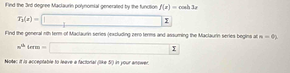 Find the 3rd degree Maclaurin polynomial generated by the function f(x)=cos h3x
T_3(x)=□ sumlimits
Find the general nth term of Maclaurin series (excluding zero terms and assuming the Maclaurin series begins at n=0).
n^(th)term=□ Σ 
Note: It is acceptable to leave a factorial (like 5!) in your answer.