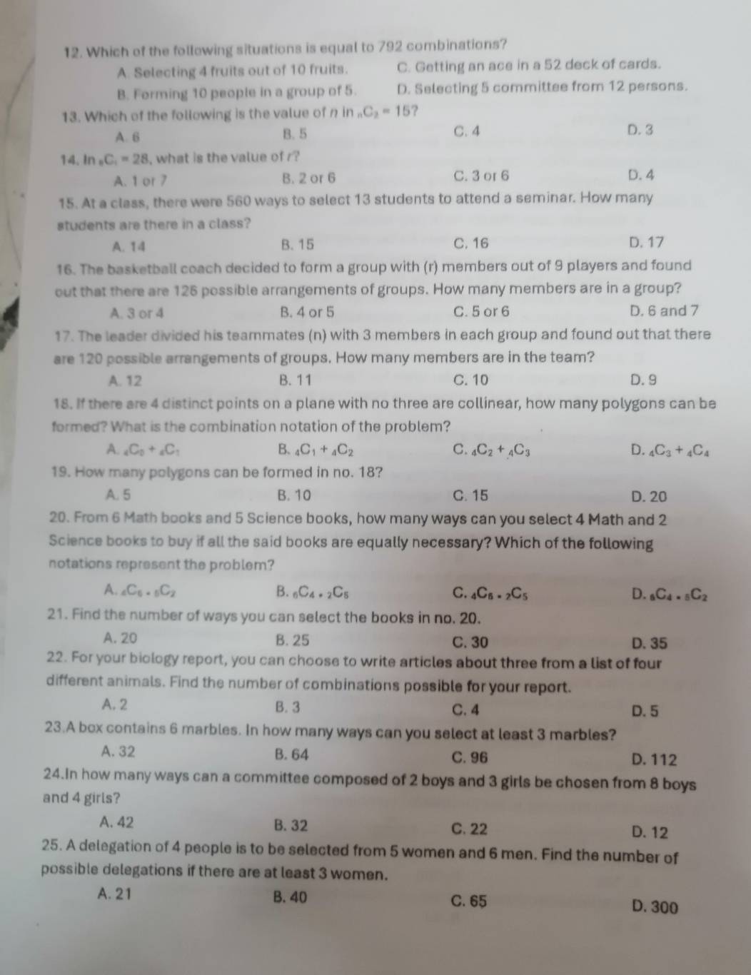 Which of the follewing situations is equal to 792 combinations?
A. Selecting 4 fruits out of 10 fruits. C. Getting an ace in a 52 deck of cards.
B. Forming 10 people in a group of 5. D. Selecting 5 committee from 12 persons.
13. Which of the following is the value of n in C_2=15 ?
A. 6 B. 5 C. 4 D. 3
14. In _8C_1=28 , what is the value of r?
A. 1 or 7 B. 2 or 6 C. 3 or 6 D. 4
15. At a class, there were 560 ways to select 13 students to attend a seminar. How many
students are there in a class?
A. 14 B. 15 C. 16 D. 17
16. The basketball coach decided to form a group with (r) members out of 9 players and found
out that there are 126 possible arrangements of groups. How many members are in a group?
A. 3 or 4 B. 4 or 5 C. 5 or 6 D. 6 and 7
17. The leader divided his teammates (n) with 3 members in each group and found out that there
are 120 possible arrangements of groups. How many members are in the team?
A. 12 B. 11 C. 10 D. 9
18. If there are 4 distinct points on a plane with no three are collinear, how many polygons can be
formed? What is the combination notation of the problem?
A. _4C_0+_4C_1 B. _4C_1+_4C_2 C. _4C_2+_4C_3 D. _4C_3+_4C_4
19. How many polygons can be formed in no. 18?
A. 5 B. 10 C. 15 D. 20
20. From 6 Math books and 5 Science books, how many ways can you select 4 Math and 2
Science books to buy if all the said books are equally necessary? Which of the following
notations represent the problem?
A. _4C_6._5C_2 B. _6C_4._2C_5 C. _4C_6._2C_5 D. _6C_4._5C_2
21. Find the number of ways you can select the books in no. 20.
A. 20 B. 25 C. 30 D. 35
22. For your biology report, you can choose to write articles about three from a list of four
different animals. Find the number of combinations possible for your report.
A. 2 B. 3 C. 4 D. 5
23.A box contains 6 marbles. In how many ways can you select at least 3 marbles?
A. 32 B. 64 C. 96 D. 112
24.In how many ways can a committee composed of 2 boys and 3 girls be chosen from 8 boys
and 4 girls?
A. 42 B. 32 C. 22 D. 12
25. A delegation of 4 people is to be selected from 5 women and 6 men. Find the number of
possible delegations if there are at least 3 women.
A. 21 B. 40 C. 65 D. 300