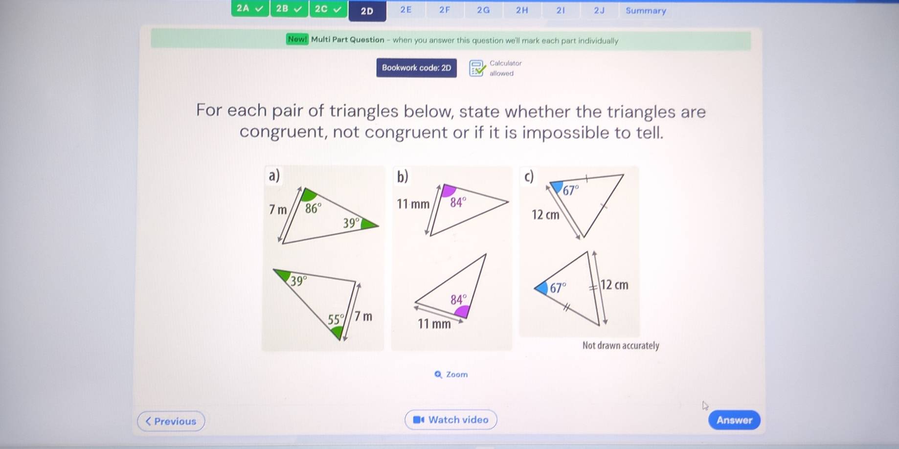 2A 2B 2C √ 2D 2E 2F 2G 2H 21 2J Summary
New! Multi Part Question - when you answer this question we'll mark each part individually
Calculator
Bookwork code: 2D allowed
For each pair of triangles below, state whether the triangles are
congruent, not congruent or if it is impossible to tell.
a)
b)
Not drawn accurately
Zoom
< Previous ■ Watch video Answer