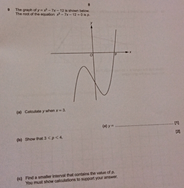 y=x^3-7x-12
The graph o The root of the equation x^2-7x-12=0 is shown below. 
is p. 
(a) Calculate y when x=3. 
(a) y= _[1] 
[2] 
(b) Show that 3 . 
(c) Find a smaller interval that contains the value of p. 
You must show calculations to support your answer.