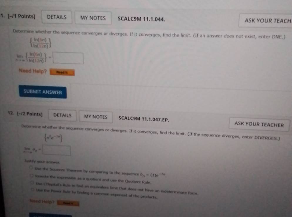 DETAILS MY NOTES SCALC9M 11.1.044. ASK YOUR TEACH
Determine whether the sequence converges or diverges. If it converges, find the limit. (If an answer does not exist, enter DNE.)
  ln (6n)/ln (12n) 
limlimits _nto ∈fty   ln (6n)/ln (12n)  =□
Need Help? Read it
SUBMIT ANSWER
12. [-/2 Points] DETAILS MY NOTES SCALC9M 11.1.047.EP. ASK YOUR TEACHER
Determine whether the sequence converges or diverges. If it converges, find the limit. (If the sequence diverges, enter DIVERGES.)
 n^2e^(-3n)
limlimits _nto ∈fty a_n=
Justily your answer.
Use the Squeeze Theorem by comparing to the sequence b_n=(1)e^(-7n).
Rewnite the expression as a quotient and use the Quotient Rule.
Use L'Hopital's Rule to find an equivalent limit that does not have an indeterminate form.
Sse the Power Rule by finding a common exponent of the products.
Need Halp?