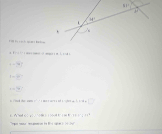 Fill in each space below.
a. Find the measures of angles a, b, and e.
a=[70]^circ 
b=[40]^circ 
e=(70)^circ 
b. Find the sum of the measures of angles a. & and c □°
c. What do you notice about these three angles?
Type your response in the space below.