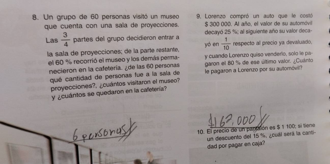 Un grupo de 60 personas visitó un museo 9. Lorenzo compró un auto que le costó 
que cuenta con una sala de proyecciones. $ 300 000. Al año, el valor de su automóvil 
decayó 25 %; al siguiente año su valor deca- 
Las  3/4  partes del grupo decidieron entrar a 
yó en  1/10  respecto al precio ya devaluado, 
la sala de proyecciones; de la parte restante, 
el 60 % recorrió el museo y los demás perma- y cuando Lorenzo quiso venderlo, solo le pa- 
necieron en la cafetería. ¿de las 60 personas garon el 80 % de ese último valor. ¿Cuánto 
qué cantidad de personas fue a la sala de le pagaron a Lorenzo por su automóvil? 
proyecciones?, ¿cuántos visitaron el museo? 
y ¿cuántos se quedaron en la cafetería? 
10. El precio de un pantalón es $ 1 100; si tiene 
un descuento del 15 %, ¿cuál será la canti- 
dad por pagar en caja?