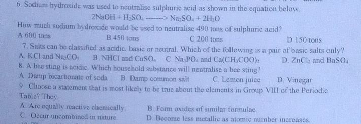 Sodium hydroxide was used to neutralise sulphuric acid as shown in the equation below.
2NaOH+H_2SO_4to Na_2SO_4+2H_2O
How much sodium hydroxide would be used to neutralise 490 tons of sulphuric acid?
A 600 tons B 450 tons C 200 tons D 150 tons
7. Salts can be classified as acidic, basic or neutral. Which of the following is a pair of basic salts only?
A. KCl and Na_2CO_3 B. NHCI and CuSO_4 C. Na_3PO_4 and Ca(CH_3COO)_2 D. ZnCl_2 and BaSO.
8. A bee sting is acidic. Which household substance will neutralise a bee sting?
A. Damp bicarbonate of soda B. Damp common salt C. Lemon juice D. Vinegar
9. Choose a statement that is most likely to be true about the elements in Group VIII of the Periodic
Table? They.
A. Are equally reactive chemically. B. Form oxides of similar formulae.
C. Occur uncombined in nature D. Become less metallic as atomic number increases.